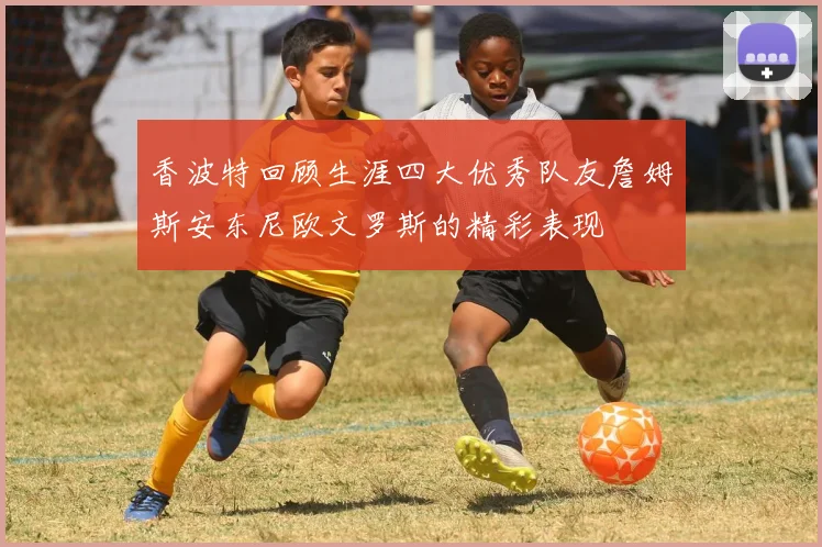 香波特回顾生涯四大优秀队友詹姆斯安东尼欧文罗斯的精彩表现