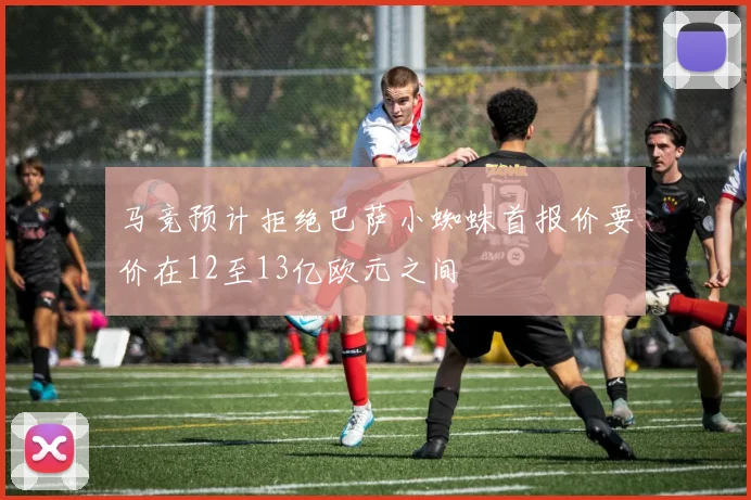 马竞预计拒绝巴萨小蜘蛛首报价要价在12至13亿欧元之间