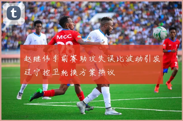 赵继伟季前赛助攻失误比波动引发辽宁控卫轮换方案热议