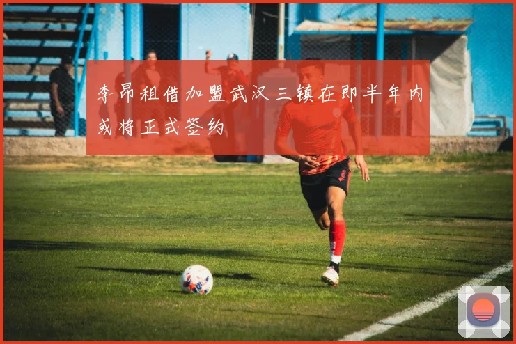 李昂租借加盟武汉三镇在即半年内或将正式签约