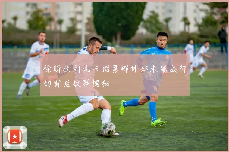 徐昕收到北卡招募邮件却未能成行的背后故事揭秘