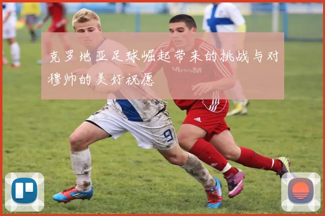 克罗地亚足球崛起带来的挑战与对穆帅的美好祝愿