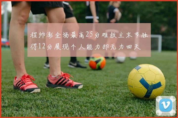 程帅澎全场最高25分难救主末节独得12分展现个人能力却无力回天