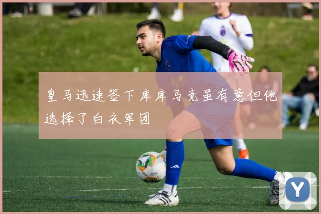 皇马迅速签下库库马竞虽有意但他选择了白衣军团