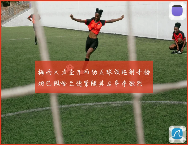 梅西火力全开两场五球领跑射手榜姆巴佩哈兰德紧随其后争夺激烈