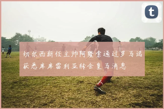 切尔西新任主帅阿隆索通过罗马诺获悉库库雷利亚转会皇马消息
