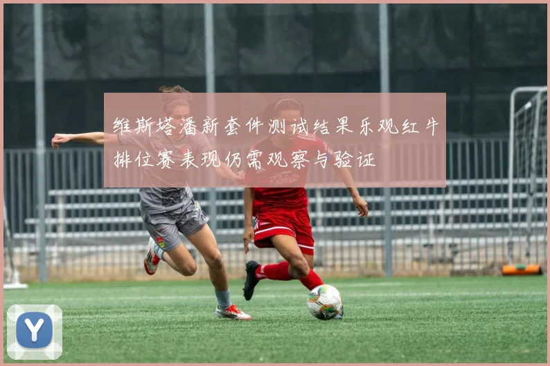 维斯塔潘新套件测试结果乐观红牛排位赛表现仍需观察与验证
