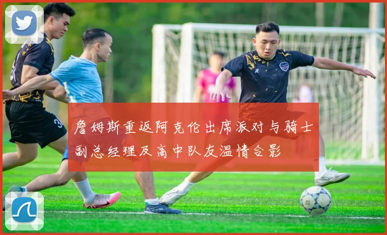 詹姆斯重返阿克伦出席派对与骑士副总经理及高中队友温情合影