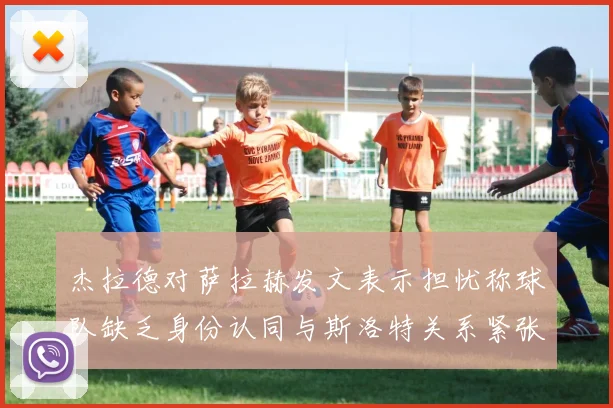 杰拉德对萨拉赫发文表示担忧称球队缺乏身份认同与斯洛特关系紧张