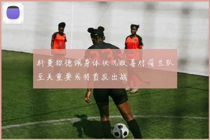 科曼称德佩身体状况改善对荷兰队至关重要或将首发出战