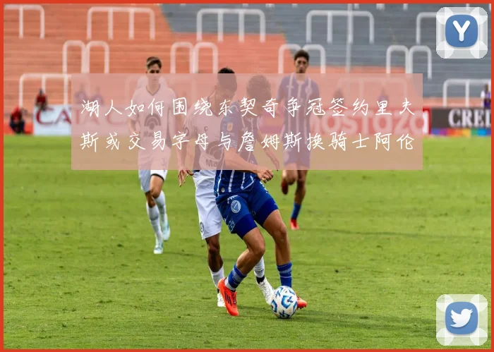 湖人如何围绕东契奇争冠签约里夫斯或交易字母与詹姆斯换骑士阿伦