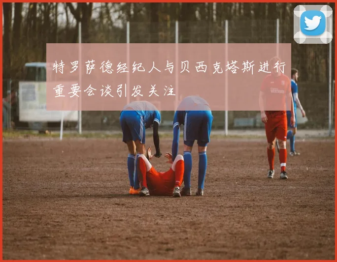 特罗萨德经纪人与贝西克塔斯进行重要会谈引发关注