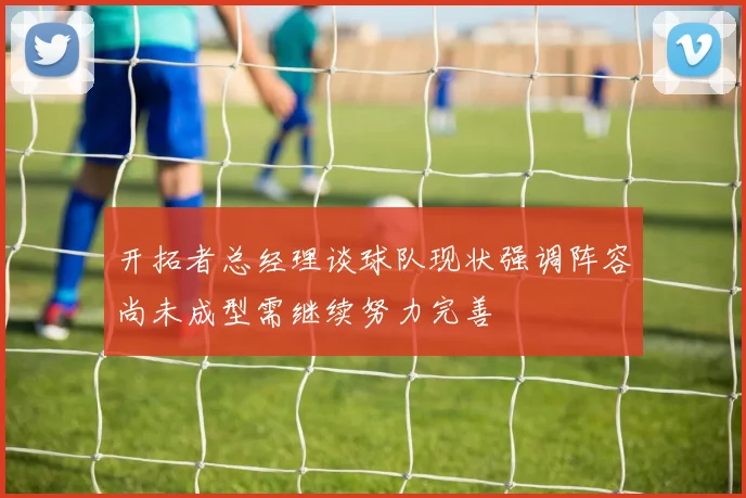 开拓者总经理谈球队现状强调阵容尚未成型需继续努力完善