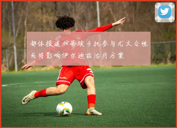 都体报道加蒂埃卡托参与尤文合练或将影响伊尔迪兹治疗方案