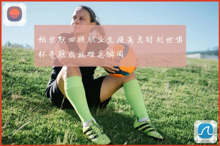 帕尔默回顾职业生涯高光时刻世俱杯夺冠成就难忘瞬间