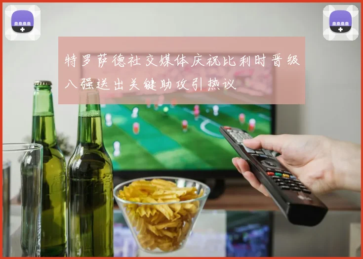 特罗萨德社交媒体庆祝比利时晋级八强送出关键助攻引热议