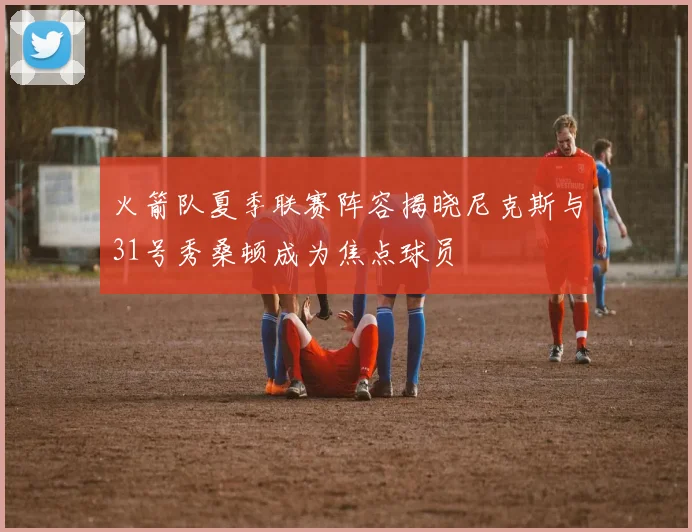 火箭队夏季联赛阵容揭晓尼克斯与31号秀桑顿成为焦点球员