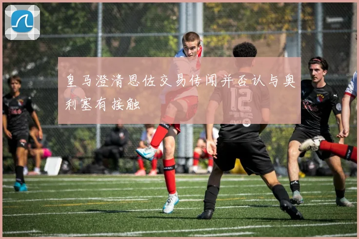 皇马澄清恩佐交易传闻并否认与奥利塞有接触