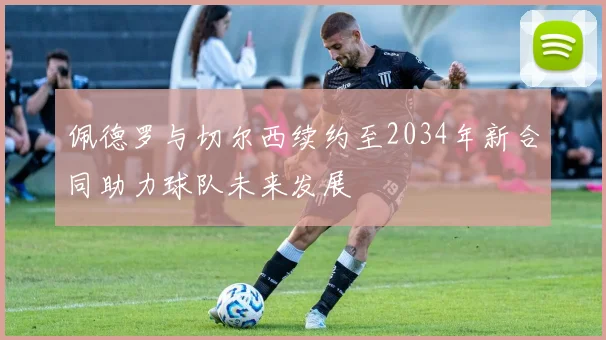 佩德罗与切尔西续约至2034年新合同助力球队未来发展