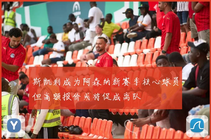 斯凯利成为阿森纳新赛季核心球员但高额报价或将促成离队