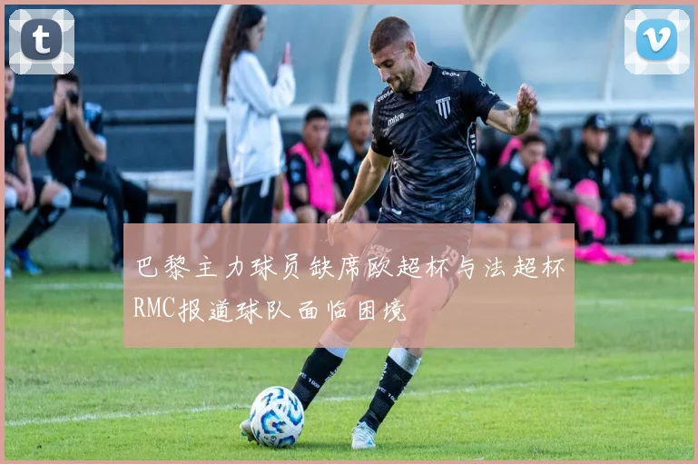 巴黎主力球员缺席欧超杯与法超杯RMC报道球队面临困境