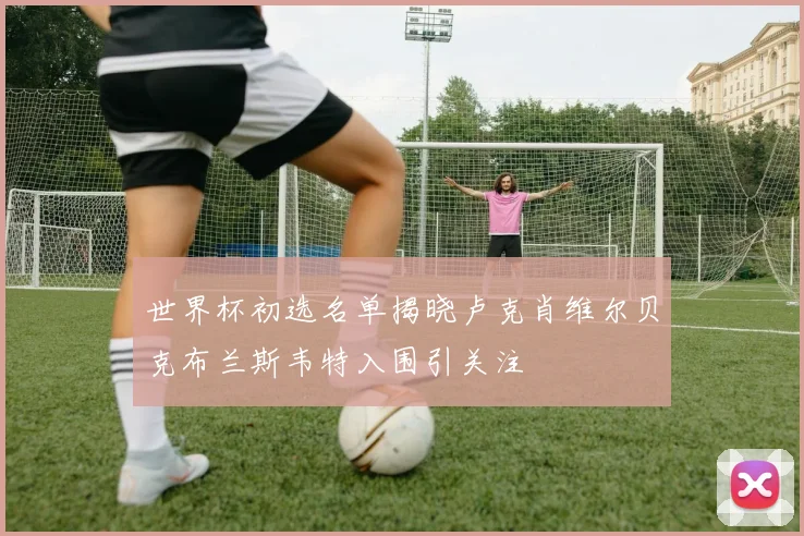 世界杯初选名单揭晓卢克肖维尔贝克布兰斯韦特入围引关注