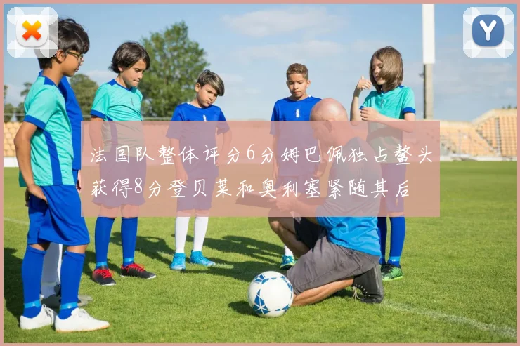 法国队整体评分6分姆巴佩独占鳌头获得8分登贝莱和奥利塞紧随其后